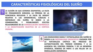CARACTERÍSTICAS FISIOLÓGICAS DEL SUEÑO
LAS COGNICIONES RARAS Y ESTRAFALARIAS DEL SUEÑO SE
DEBEN A LA INESTABILIDAD ORIENTATIVA CAUSADA POR
LA NATURALEZA CAÓTICA DEL PROCESO DE
AUTOACTIVACIÓN DEL TRONCO CEREBRAL Y A LA
AUSENCIA DEL CONTROL FRONTAL Y DE LA MEMORIA
EPISÓDICA, DEBIDOS EN PARTE A LOS FALLOS EN LA
MODULACIÓN AMINÉRGICA
LA ILUSIÓN DE QUE ESTAMOS DESPIERTOS, LA FALTA
DE PENSAMIENTO DIRIGIDO, LA PÉRDIDA DE LA
CONCIENCIA REFLEXIVA Y LA FALTA DE INSIGHT
RELATIVA A LAS EXPERIENCIAS, ILÓGICAS E
IMPOSIBLES DEL SUEÑO, SE DEBEN A LA
COMBINACIÓN, Y POSIBLEMENTE EFECTOS
RELACIONADOS DE LA DEMODULACIÓN AMINÉRGICA
Y LA DESACTIVACIÓN SELECTIVA DE LA CORTEZA
FRONTAL.
5
6
 