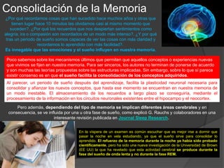 Procesamiento de la Memoria
“El sueño no es sólo una pérdida de tiempo. Es una actividad intensiva
para el cerebro que ayuda a consolidar el aprendizaje, porque hay más
energía disponible o porque las distracciones son menores”, explicaba
Yuka Sasaki, coautor del estudio, a la agencia de noticias SINC.
Los resultados de estudios de pruebas de memorización
mostraron que el grupo que interrumpieron su sueño
fueron 60% más bajos que los del grupo que había
dormido antes de la prueba
De este modo en vista de cualquier examen resulta mucho mejor no sólo dormir bien,
pero también ensayar antes de acostarse, para que la información se “digiera” en el
cerebro durante la fase REM del sueño.
Otros experimentos relacionados con el vínculo del sueño y la memoria
tratan con el problema del sueño fragmentado. Según la nueva
investigación -publicada en Proceedings of the National Academy of
Science (PNAS) (Actas de la Academia Nacional de Ciencia), el sueño
fragmentado dificulta la formación de recuerdos permanentes.
 