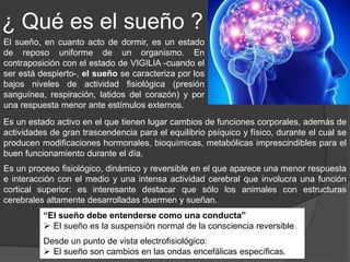 Introducción
Las personas sanas tienen un sueño
renovador y una sensación de
bienestar al despertar al día siguiente,
sin embargo una parte de la población
general padece algún trastorno del
sueño, lo cual suele ocasionar serias
afectaciones en la vida del individuo e
incluso en la sociedad.
El sueño es un estado que ocupa como
promedio un tercio de la vida del ser
humano.
Las investigaciones realizadas indican
que una adecuada calidad y cantidad de
sueño es esencial para la salud.
El tiempo que malgastamos durmiendo durante un 1/3 de
toda nuestra vida (26 años)
 