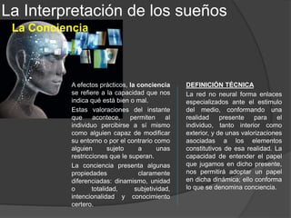 En el inconsciente se encuentran los deseos, instintos y recuerdos que el sujeto reprime
por resultarle inaceptables, fundamentalmente a causa de sus propias valoraciones
morales; es la capa más profunda de la mente y se identifica en gran medida con el
ello. Con todo, parte del super-yo también puede incluirse en el inconsciente en la
medida en que no siempre el sujeto es consciente de sus propias valoraciones morales
y de la actuación de dichas valoraciones en su vida psíquica y su conducta.
La Interpretación de los sueños
El Inconsciente
Con esta palabra podemos designar, en primer lugar,
todo contenido mental que no se encuentra en la
conciencia y al que el sujeto únicamente puede acceder
con dificultad. Pero, en segundo lugar, este término
también se usa para designar uno de los sistemas del
aparato psíquico: es la parte no consciente que sólo
puede ser consciente con grandes esfuerzos por parte
del sujeto, y, en particular, gracias al trabajo de la terapia.
La mente no consciente puede dividirse en dos grandes regiones: lo no consciente
pero fácilmente consciente (como los recuerdos en el sentido ordinario), y lo no
consciente y difícilmente consciente por existir unas fuerzas mentales que lo impiden.
 