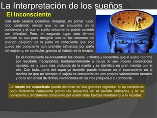 · Los fenómenos de hipnosis le mostraron que podemos saber algo sin saber que lo
sabemos, y que podemos desear algo sin saber la auténtica razón de ese deseo.
· La referencia a una motivación inconsciente permite comprender los actos fallidos
(acciones aparentemente desprovistas de sentido por ser contrarias a la intención de la
persona que las realiza) y las confusiones verbales o "lapsus lingue" que ocurren en la
vida cotidiana y a personas normales.
· El mundo simbólico de los mitos, novelas y en particular los sueños; el análisis de los
sueños era para Freud "el camino real" para acceder a la provincia de lo Inconsciente.
Los sueños sólo se pueden entender a partir de un significado profundo, no
consciente, distinto del significado explícito y superficial.
· Sus estudios sobre la histeria le hicieron ver que en la mente pueden existir
experiencias y motivaciones determinantes de la conducta y de la salud física sin que,
por efecto de la represión, se sea conscientes de ello.
· Los efectos de la terapia psicoanalítica sólo se comprenden a partir de la teoría de
la represión y de la descarga de una fuerza emocional inconsciente.
Sigmund Freud, el padre del Psicoanálisis, concibió el
inconsciente sólo como inconsciente individual, en el que
se encuentran las vivencias reprimidas del sujeto individual.
Freud tuvo razones muy importantes para la defensa de la
existencia de mente inconsciente; las principales:
La Interpretación de los sueños
El Inconsciente
 