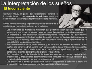 La Interpretación de los sueños
El sueño como interpretación de deseos
La regla de interpretación seguida por Freud no se aparta
demasiado del sentido común.
Tenemos en primer lugar lo que
podemos llamar sueños de comodidad,
que consisten en soñar que estamos
haciendo ya precisamente lo que vamos
a hacer una vez que nos despertemos.
Hay otra clase de sueños que no son
nada difíciles de interpretar, y son los
sueños infantiles.
Los niños pequeños (hasta los 4 años,
más o menos) sueñan realizar aquello
que le gustaría hacer despierto.
 