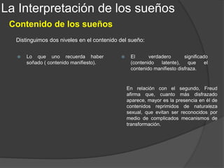 La Interpretación de los sueños
Los sueños típicos
La elaboración onírica origina sueños de infinitos contenidos manifiestos, empero dentro de
esta variación sin límites, hay sueños que, soñados por la mayoría de las personas,
muestran un contenido manifiesto similar. A estos sueños, Freud los llamó, sueños típicos.
Freud distinguió dos clases de sueños típicos: los que siempre tienen igual sentido y los que,
teniendo parecido contenido manifiesto no significan la misma cosa.
1. El sueño de avergonzamiento ante la propia desnudez
Son sueños en los que se cumple un deseo
exhibicionista del sujeto. La penosa sensación que
durante estos sueños se experimenta, es la
reacción del segundo sistema que origina la
censura, por el hecho de haber logrado, a pesar de
todo, una representación de un contenido
rechazado, de la escena exhibicionista. La intención
inconsciente demanda que la escena exhibicionista
prosiga y, la censura, que se interrumpa.
En los neuróticos, la desnudez del sexo opuesto
juega un rol importante. La manía de los paranoicos
de creerse observados cuando se visten o se
desnudan, debe ser enlazada a los sucesos
infantiles. En los perversos, el deseo exhibicionista
infantil pasa a ser obsesivo y compulsivo.
 