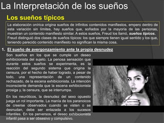 La Interpretación de los sueños
Los sueños típicos
2. El sueño de la muerte de personas queridas
Son sueños cuya contenido entraña la muerte de miembros
queridos de la familia, padres, hermanos, hijos, etc.
Estos sueños se dividen en dos clases: aquéllos durante los
cuales no se experimenta ningún dolor ante tales muertes y
aquéllos en los que se experimenta una profunda aflicción.
Los primeros no pueden ser considerados como típicos. Al
analizarlos hallamos que significan algo distinto de lo que
parece indicar su contenido manifiesto, siendo su función la
de encubrir un deseo cualquiera. Vale decir, que la ausencia
de dolor corresponde a algo del contenido latente.
Muy distintos de éstos, son los sueños en que, ante las situaciones de esta índole, siéntese
aflicción. Su sentido es en efecto, el que aparece manifiesto en su contenido, o sea el deseo de
que muera la persona a que se refieren. Los deseos que el sueño muestra como realizados, no
son por lo común deseos actuales, sino deseos pasados, olvidados, y reprimidos.
El deseo de muerte a los hermanos, Freud lo relaciona a los celos y rivalidad, y el mismo deseo,
hacia alguno de los progenitores, con lo que después llamaría conflicto de Edipo.
Al relacionar estos sueños con los sueños de angustia, llegó a la conclusión de que sólo se
produce el sueño de angustia cuando la censura es vencida total o parcialmente, lo cual lo
confirmó más la idea de que la deformación onírica tiene por fin impedir el desarrollo de la
angustia o de cualquier otro afecto penoso.
 