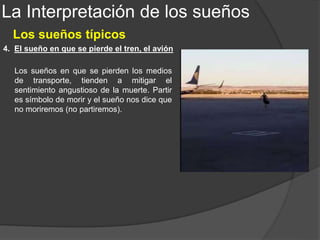 La Interpretación de los sueños
Los sueños típicos
1. Sueños en los que se nada, se flota, se vuela, etc.
Entre los sueños de parecido contenido manifiesto, pero distinto sentido, Freud coloca:
En cada caso estos sueños tienen un significado distinto,
aunque proceden siempre de la misma fuente: un
recuerdo infantil donde interviene el movimiento
asociado, casi siempre a una excitación sexual.
Las sensaciones de movimiento pueden, también,
representar diversas cosas. Volar, por ejemplo, puede
significar deseos de sobresalir de los demás; de ser
pájaro y volar libre; de ser puro como los ángeles, etc.
 