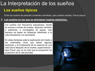 La Interpretación de los sueños
Los sueños típicos
3. Los sueños de asaltantes nocturnos.
Entre los sueños de parecido contenido manifiesto, pero distinto sentido, Freud coloca:
Los ladrones y asaltantes nocturnos, en el
sueño, proceden generalmente de recuerdos
infantiles. Son los visitantes nocturnos que van
a levantar al niño para hacerlo orinar.
Cuando el sujeto llega a reconocer los
“visitantes” siempre resultan ser los padres del
soñante.
 