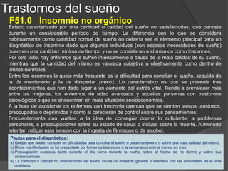 Trastornos del sueño
F51.1 Hipersomnio no orgánico
Estado bien de excesiva somnolencia y ataques de sueño diurnos (no justificables por una
cantidad inadecuada de sueño nocturno) o bien de un periodo de transición prolongado desde
el sueño hasta la vigilia plena tras el despertar. En ausencia de factores orgánicos que
expliquen la somnolencia, este trastorno suele acompañar a otros trastornos mentales.
Algunos enfermos establecen por sí mismos la relación entre su predisposición a dormirse en
momentos poco adecuados y ciertas experiencias cotidianas poco agradables. Otros niegan
que exista tal relación, incluso cuando un médico experto las haya podido identificar. En otros
casos no se pueden identificar con certeza factores emocionales u otros factores psicológicos
pero la ausencia de factores orgánicos sugiere que el hipersomnio es con toda probabilidad
de origen psicógeno.
Pautas para el diagnóstico:
a) Excesiva somnolencia o presencia de ataques de sueño diurnos no justificables por una cantidad inadecuada de sueño o
bien un período de transición prolongado hasta el estado de vigilia completa tras el despertar.
b) Este trastorno del sueño se presenta diariamente durante más de un mes o durante períodos recurrentes de duración más
corta y causa molestias intensas o interfiere las actividades de la vida cotidiana.
c) No hay síntomas secundarios de narcolepsia (cataplegia, parálisis del sueño, alucinaciones hipnagógicas) ni evidencia
clínica de una apnea del sueño (interrupciones de la respiración nocturna, ronquidos intermitentes característicos, etc.).
d) Ausencia de cualquier alteración neurológica o médica uno de cuyos síntomas pueda ser la somnolencia.
 