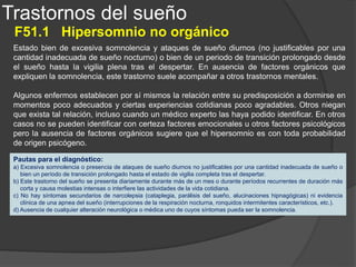 Trastornos del sueño
F51.2 Trastorno no orgánico del ciclo sueño-vigilia
Falta de sincronización entre el ritmo de sueño-vigilia individual y el deseable en el entorno en
el que se desenvuelve el enfermo, lo que ocasiona una queja de insomnio nocturno o de
sueño durante el día. Este trastorno puede ser psicógeno o de origen presumiblemente
orgánico, según el peso relativo de uno u otro tipo de factores condicionantes. Los individuos
con ciclos de sueño-vigilia desorganizados y variables presentan con frecuencia un grado
considerable de psicopatología, por lo general relacionada con diversos trastornos
siquiátricos tales como trastornos de la personalidad y trastornos del humor (afectivos). En
enfermos que tienen que cambiar de turno de trabajo o viajar con frecuencia con cambios de
horario, la alteración de los ritmos circadianos tiene un carácter básicamente biológico,
aunque también puede existir un fuerte componente emocional añadido, ya que dichos
individuos suelen tener que soportar un estrés considerable. Por último, en algunos individuos
se produce un adelantamiento en la fase de sueño-vigilia deseada, lo que puede ser debido
tanto a un mal funcionamiento intrínseco del oscilador circadiano (reloj biológico) del enfermo,
como a un procesamiento anormal de las claves temporales que sincronizan los relojes
biológicos (este último caso puede estar de hecho relacionado con alteraciones cognoscitivas
o emocionales).
Pautas para el diagnóstico:
a) El patrón de sueño-vigilia del individuo no está sincronizado con el horario de sueño-vigilia deseado, las
necesidades sociales y que comparten la mayoría de las personas de su entorno.
b) Como consecuencia de este trastorno el individuo experimenta, casi todos los días al menos durante el mes
previo o de manera recurrente en períodos de tiempo más cortos, insomnio a lo largo de la mayor parte del
período de sueño y sueño durante el período de vigilia.
c) La cantidad, la calidad y el ritmo no satisfactorios de los períodos de sueño causan un gran malestar o interfieren
las actividades de la vida cotidiana.
 