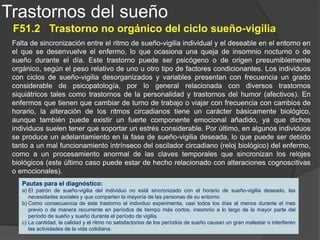 Trastornos del sueño
F51.3 Sonambulismo
Estado de disociación de la conciencia en el que se combinan fenómenos propios del sueño y de la vigilia.
Durante un episodio de sonambulismo, el individuo se levanta de la cama, por lo general durante el primer
tercio del sueño nocturno y deambula, presentando un bajo nivel de conciencia, una escasa reactividad a
estímulos externos y una cierta torpeza de movimientos. En general, el sonámbulo abandona el dormitorio
y puede llegar a salir de su casa, y por lo tanto, durante estos episodios, se expone a un considerable
riesgo de lesionarse. Sin embargo, por lo general suelen volver tranquilamente a su casa por sí mismos o
bien dirigidos suavemente por otras personas. Cuando se despiertan, ya sea tras el episodio de
sonambulismo o a la mañana siguiente, no suelen recordar estos hechos.
El sonambulismo y los terrores nocturnos (F51.4) están estrechamente relacionados. Ambos son
considerados como trastornos de los mecanismos del despertar y se presentan fuera de las etapas más
profundas del sueño (estadios III y IV). Muchos enfermos tienen antecedentes familiares o personales de
cualquiera de estos trastornos. Además, ambos son mucho más frecuentes en la infancia, lo que pone de
relieve el papel que juegan en su etiología factores ligados al desarrollo. Asimismo, en algunos casos el
comienzo de estos trastornos coincide con una enfermedad febril cuando persisten o se presentan por
primera vez en la madurez, ambos tienden a estar relacionados con trastornos psicológicos importantes.
Debido a las semejanzas clínicas y patogénicas entre el sonambulismo y los terrores nocturnos y al hecho
de que el diagnóstico diferencial entre ambos trastornos consiste normalmente en determinar cuál de ellos
predomina, recientemente se considera que forman parte de un espectro nosológico común. Pese a todo y
con el fin de mantener la clasificación tradicional y a la vez que para destacar las diferencias de su
expresión clínica, se proporcionan claves separadas para su codificación.
Pautas para el diagnóstico:
a) El síntoma predominante es la presencia de episodios repetidos de levantarse de la cama durante el sueño y deambular durante unos
minutos o hasta media hora, normalmente durante el primer tercio del sueño nocturno.
b) Durante el episodio el individuo tiene la mirada en blanco, no responde plenamente a los esfuerzos de los otros para modificar su
comportamiento o comunicarse con él y resulta muy difícil despertarlo.
c) Al despertarse del episodio o a la mañana siguiente, el individuo no recuerda nada de lo sucedido.
d) Al cabo de unos minutos de haberse despertado tras un episodio no se pone de manifiesto deterioro alguno en la actividad mental o en el
comportamiento, a pesar de que puede darse, inicialmente, un breve período de tiempo en el que haya cierta confusión y desorientación.
e) No hay evidencia alguna de un trastorno mental orgánico, tal como una demencia o una epilepsia.
 