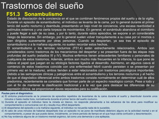 Trastornos del sueño
F51.4 Terrores Nocturnos
Episodios nocturnos de pánico y terror intensos que se acompañan de gritos, movimientos
bruscos y fuertes descargas vegetativas. El individuo se levanta o se incorpora dando un
grito de pánico, normalmente durante el primer tercio del sueño nocturno. Con frecuencia se
precipita hacia la puerta como tratando de escapar a pesar de que rara vez llega salir de la
habitación. Los esfuerzos de los demás para modificar esta situación pueden, de hecho,
producir un temor más intenso, puesto que el individuo no sólo es incapaz de responder a
ellos, sino que además puede estar desorientado durante algunos minutos. Al despertarse no
suele recordar el episodio. Debido a estas características clínicas los afectados tienen un
gran riesgo de lesionarse durante estos episodios.
Los terrores nocturnos y sonambulismo (F51.3) están estrechamente relacionados entre sí.
Ambos trastornos comparten las mismas características clínicas y fisiopatológicas y los
factores genéticos, de desarrollo, orgánicos y psicológicos juegan un papel importante en
ambos. Debido a sus muchas semejanzas, ambos trastornos han sido recientemente
considerados como parte del mismo espectro nosológico.
Pautas para el diagnóstico:
a) El síntoma predominante es la presencia de episodios repetidos de despertarse durante el sueño, que comienzan
con un grito de pánico y están caracterizados por una intensa ansiedad, excitación motriz e hiperactividad
vegetativa tal y como taquicardia, taquipnea y sudoración.
b) Estos episodios repetidos de despertar tienen una duración característica de uno a diez minutos. Por lo general se
presentan durante el primer tercio del sueño nocturno.
c) Hay una relativa ausencia de respuesta frente a los intentos de otras personas para influir en el terror y de manera
casi constante a estos intentos suelen suceder unos minutos de desorientación y movimientos perseverantes.
d) El recuerdo del acontecimiento, si es que hay alguno, es mínimo (normalmente, una o dos imágenes mentales
fragmentarias).
e) No hay evidencia de un trastorno somático, como un tumor cerebral o una epilepsia.
 
