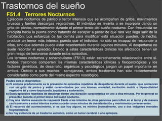 Trastornos del sueño
F51.5 Pesadillas
Las pesadillas son una experiencia onírica cargada de ansiedad o de miedo. Los que las padecen tienen
un recuerdo muy detallado del contenido del sueño. Esta experiencia es muy vivida y suele incluir temas
que implican una amenaza para la supervivencia, la seguridad o la estimación de sí mismo. Con mucha
frecuencia en la pesadilla suele repetirse un mismo tema o temas similares. Durante un episodio típico de
pesadillas se produce una cierta descarga vegetativa, pero no hay vocalizaciones ni una actividad motriz
apreciable. Al despertarse el individuo alcanza rápidamente un estado de alerta y de orientación
aceptables. Su comunicación con los demás es adecuada y por lo general puede proporcionar gran
cantidad de detalles sobre la experiencia del sueño, tanto inmediatamente después como a la mañana
siguiente.
En los niños no suelen existir trastornos psicológicos asociados a las pesadillas, dado que cuando se
presentan a estas edades tienen normalmente relación con fases específicas del desarrollo emocional. Por
el contrario, los adultos con pesadillas presentan alteraciones psicológicas importantes, normalmente en
forma de trastornos de personalidad. Además, el consumo de ciertas sustancias psicotropas, tales como
reserpina, tioridazina, antidepresivos tricíclicos y benzodiacepinas, puede contribuir a la aparición de
pesadillas. Asimismo, la supresión brusca de fármacos hipnóticos no benzodiacepínicos que suprimen el
sueño REM (fase del sueño en la que se producen los ensueños) puede potenciar la aparición de
pesadillas por un efecto de rebote.
Pautas para el diagnóstico:
a) El despertar de un sueño nocturno o de una siesta con recuerdos detallados y muy vividos de sueños terroríficos, que
normalmente implican una amenaza para la supervivencia, la seguridad o la estimación de sí mismo. El despertar
puede tener lugar durante cualquier momento del período de sueño, aunque normalmente tiene lugar durante la
segunda mitad.
b) Una vez despierto, el individuo alcanza rápidamente el estado de vigilia y se encuentra orientado y alerta.
c) Tanto la experiencia onírica en sí misma como la alteración del sueño provocan gran malestar al enfermo.
 