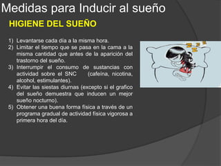 1) Evitar la estimulación a ultima hora del
día; reemplazar la televisión por la radio
o por lecturas relajadas.
2) Intentar aumentar la temperatura
corporal mediante baños de 20 min con
agua muy caliente cerca de la hora de ir
a dormir.
3) Seguir un horario diario regular de
comidas; evitar las comidas copiosas
antes de ir a dormir.
4) Practicar rutinas de relajación a ultima
hora del día, como la relajación muscular
progresiva o la meditación.
5) Mantener unas condiciones cómodas
para dormir.
Medidas para Inducir al sueño
HIGIENE DEL SUEÑO
 