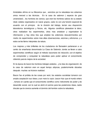 Aristoteles afirma en su Mecanica que , vencidos por la naturaleza nos volvemos
amos merced a las técnicas. En la casa de salomon ( especie de gran
universidad) , los hombres de ciencia, que eran los hombres sabios de su estado
ideal, estaba organizados en nueve grupos, cada no con una función especial de
acuerdo con el principio de la división del trabajo, tenían asu disposición
laboratorios tecnológicos y físicos, etc. Algunos científicos planeaban la labor,
otros realizaban los experimentos, otros mas anotaban y organizaban la
información; y hay otros tres que amplian los anteriores descubrimientos por
medio de experimentos sobre mas altas observaciones, axiomas y aforismos, y a
estos se les llama interpretes de natura.
Los mejores y más brillantes de los ciudadanos de Bensalem pertenecen a un
centro de enseñanza denominada La Casa de Salomón, donde se llevan a cabo
experimentos científicos según el método baconiano de inducción, con el objetivo
de comprender y conquistar la naturaleza para poder aplicar el conocimiento
obtenido para la mejora de la sociedad.
En la época de bacon los hombres trabajan aislados , y la idea de organización de
la casa de salomon eran en aquel tiempo utópicas, posteriormente décadas
después muchas se hicieron realidad.
Bacon fue el profeta de las cosas por venir, los estados socialistar tomaron con
amplia aceptación sus ideas y aun marx lo copio ,bacon hizo que el mundo entero
, tomara en cuenta que el conocimiento científico como instrumento de poder y de
desarrollo social, con lo cual se abrió el camino para las posteriores ideas, nadie
discute que la ciencia aumente el dominio del hombre sobre la naturaleza.
 