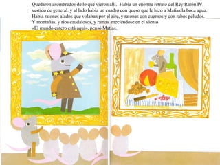 Quedaron asombrados de lo que vieron allí. Había un enorme retrato del Rey Ratón IV, 
vestido de general. y al lado había un cuadro con queso que le hizo a Matías la boca agua. 
Había ratones alados que volaban por el aire, y ratones con cuernos y con rabos peludos. 
Y montañas, y ríos caudalosos, y ramas meciéndose en el viento. 
«El mundo entero está aquí», pensó Matías. 
 