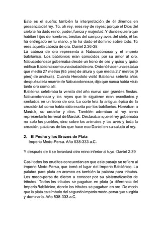 Este es el sueño; también la interpretación de él diremos en
presencia del rey. Tú, oh rey, eres rey de reyes; porque el Dios del
cielo te ha dado reino, poder,fuerza y majestad.Y donde quiera que
habitan hijos de hombres, bestias del campo y aves del cielo, él los
ha entregado en tu mano, y te ha dado el dominio sobre todo. Tú
eres aquella cabeza de oro. Daniel 2:36-38
La cabeza de oro representa a Nabucodonosor y el imperio
babilónico. Los babilonios eran conocidos por su amor al oro.
Nabucodonosor gobernaba desde un trono de oro y quiso y quiso
edificarBabiloniacomo una ciudad de oro.Ordenó hacer una estatua
que media 27 metros (95 pies) de altura y que media 2.7 metros (9
pies) de anchura). Cuando Herodoto visitó Babilonia setenta años
después de lamuerte de Nabucodonosor,dijo que nunca había visto
tanto oro como allí.
Babilonia celebraba la venida del año nuevo con grandes fiestas.
Nabucodonosor y los reyes que le siguieron eran escoltados y
sentados en un trono de oro. La corte leía la antigua épica de la
creación tal como había sido escrita por los babilonios. Honraban a
Marduk, su creador y dios. También adoraban al rey como
representante terrenal de Marduk. Declaraban que el rey gobernaba
no solo los pueblos, sino sobre los animales y las aves y toda la
creación, palabras de las que hace eco Daniel en su saludo al rey.
2. El Pecho y los Brazos de Plata
Imperio Medo-Persa. Año 538-333 a.C.
Y después de ti se levantará otro reino inferior al tuyo. Daniel 2:39
Casi todos los eruditos concuerdan en que este pasaje se refiere al
imperio Medo-Persa, que tomó el lugar del Imperio Babilónico. La
palabra para plata en arameo es también la palabra para tributos.
Los medo-persa de dieron a conocer por su sistematización de
tributos. Todos los tributos se pagaban en plata (a diferencia del
Imperio Babilónico, donde los tributos se pagaban en oro. De modo
que la plata es símbolo delsegundo imperio medo-persaque surgiría
y dominaría. Año 538-333 a.C.
 