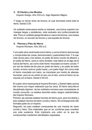 3. El Vientre y los Muslos
Imperio Griego. Año 333 a.C, bajo Alejandro Magno.
Y luego un tercer reino de bronce, el cual dominará sobre toda la
tierra. Daniel 2:39
Un soldado medo-persa vestía un turbante, una túnica superior con
mangas largas y pantalones, este vestuario era confeccionado de
tela. Pero un soldado griego llevabaun casco de bronce, una coraza
de bronce, un escudo de bronce y una espada de bronce.
4. Piernas y Pies de Hierro
Imperio Romano. Año 200 a.C.
Y elcuarto reino será fuerte como hierro;y como elhierro desmenuza
y rompe todas las cosas,desmenuzará y quebrantará todo.Y lo que
viste de los pies y los dedos, en parte de barro cocido de alfarero y
en parte de hierro, será un reino dividido; mas habrá en él algo de la
fuerza del hierro, así como viste hierro mezclado con barro cocido.Y
por ser los dedos de los pies en parte de hierro y en parte de barro
cocido,el reino será en parte fuerte, y en parte frágil. Así como viste
el hierro mezclado con barro, se mezclaran por medio de alianzas
humanas; pero no se unirán el uno con el otro, como el hierro no se
mezcla con el barro. Daniel 2:40-43.
El cuarto reino representa al Imperio Romano, y Daniel habla acerca
del mismo con mayor extensión que los otros. El hierro describe el
disciplinado régimen de los soldados romanos que conquistarían el
mundo conocido. La estatua describe varios rasgos característicos
del Imperio Romano.
Primero,las piernas estaban hechas de hierro puro, pero los dedos y
pies estaban hechos de barro cocido y hierro. Sin embargo todo ello
formaba parte de un imperio.
Segundo, los pies estaban compuestos de una mezcla de barro
cocido y hiero. Dos materiales que no se combinan para constituir
una sola sustancia. Esto implicaría una unión en la que los
componentes mantienen identidades separadas.
 