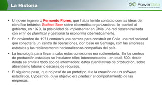 La Historia
• Un joven ingeniero Fernando Flores, que había tenido contacto con las ideas del
científico británico Stafford Beer sobre cibernética organizacional, le planteó al
gobierno, en 1970, la posibilidad de implementar en Chile una red descentralizada
con el fin de planificar y gestionar la economía cibernéticamente.
• En noviembre de 1971 comenzó una carrera para construir en Chile una red nacional
que conectaría un centro de operaciones, con base en Santiago, con las empresas
estatales y las recientemente nacionalizadas compañías del país.

• La tecnología para llevar a cabo estas conexiones era rudimentaria. En los centros
de producción estatales se instalaron télex interconectados -en total, 500- desde
donde se emitiría todo tipo de información: datos cuantitativos de producción, sobre
absentismo laboral o escasez de recursos.
• El siguiente paso, que no pasó de un prototipo, fue la creación de un software
estadístico, Cybestride, cuyo objetivo era predecir el comportamiento de las
empresas.

 