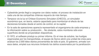 El Desenlace
• Cybestride jamás llegó a cargarse con datos reales: el proceso de instalación en
cada una de las compañías chilenas requería de más tiempo.
• Tampoco vio la luz el Chilean Economic Simulator (CHECO), un simulador
económico que, en teoría, estaría capacitado para monitorizar el efecto de las
decisiones tomadas desde el centro de control, en la capital.
• En la sala de operaciones aparecía representado el organigrama de cada empresa y
la información sobre su producción… No obstante, estos monitores sólo eran
superficies donde se proyectaban diapositivas.
• El 1972, el software produjo su primer informe. En el mes de octubre, las huelgas
organizadas por los transportistas, el equipo de Synco abrió una unidad de crisis para
analizar los 2.000 télex diarios provenientes de todo el país. El gobierno, armado con
esos datos, empleó sus recursos limitando los daños ocasionados por la paralización.

 