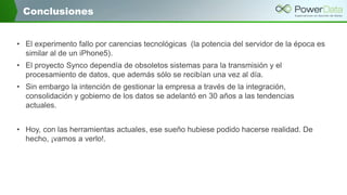 Conclusiones
• El experimento fallo por carencias tecnológicas (la potencia del servidor de la época es
similar al de un iPhone5).
• El proyecto Synco dependía de obsoletos sistemas para la transmisión y el
procesamiento de datos, que además sólo se recibían una vez al día.
• Sin embargo la intención de gestionar la empresa a través de la integración,
consolidación y gobierno de los datos se adelantó en 30 años a las tendencias
actuales.
• Hoy, con las herramientas actuales, ese sueño hubiese podido hacerse realidad. De
hecho, ¡vamos a verlo!.

 