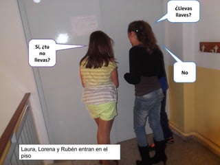 Sí, ¿tu
no
llevas?
No
¿Llevas
llaves?
Laura, Lorena y Rubén entran en el
piso
 