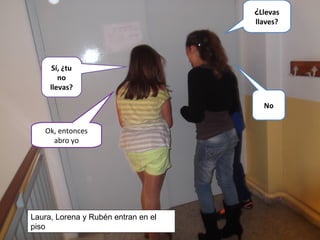 Sí, ¿tu
no
llevas?
No
¿Llevas
llaves?
Ok, entonces
abro yo
Laura, Lorena y Rubén entran en el
piso
 