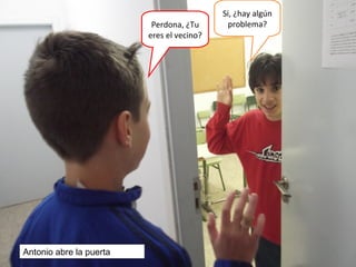 Perdona, ¿Tu
eres el vecino?
Si, ¿hay algún
problema?
Antonio abre la puerta
 