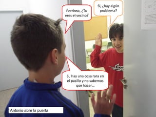 Perdona, ¿Tu
eres el vecino?
Si, ¿hay algún
problema?
Si, hay una cosa rara en
el pasillo y no sabemos
que hacer…
Antonio abre la puerta
 