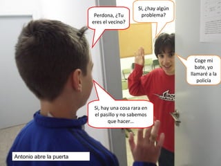 Perdona, ¿Tu
eres el vecino?
Si, ¿hay algún
problema?
Si, hay una cosa rara en
el pasillo y no sabemos
que hacer…
Coge mi
bate, yo
llamaré a la
policía
Antonio abre la puerta
 