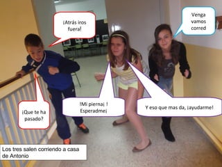 ¡Atrás iros
fuera!
Venga
vamos
corred
!Mi pierna¡ !
Esperadme¡¡Que te ha
pasado?
Y eso que mas da, ¡ayudarme!
Los tres salen corriendo a casa
de Antonio
 