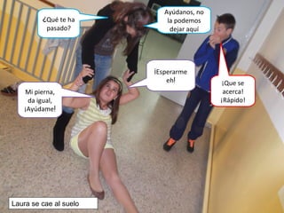 ¡Esperarme
eh!
¿Qué te ha
pasado?
Mi pierna,
da igual,
¡Ayúdame!
Ayúdanos, no
la podemos
dejar aquí
¡Que se
acerca!
¡Rápido!
Laura se cae al suelo
 