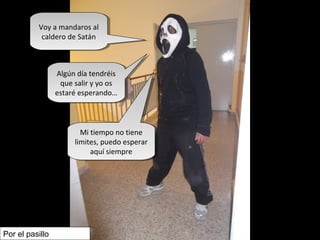 Voy a mandaros al
caldero de Satán
Voy a mandaros al
caldero de Satán
Algún día tendréis
que salir y yo os
estaré esperando…
Algún día tendréis
que salir y yo os
estaré esperando…
Mi tiempo no tiene
limites, puedo esperar
aquí siempre
Mi tiempo no tiene
limites, puedo esperar
aquí siempre
Por el pasillo
 