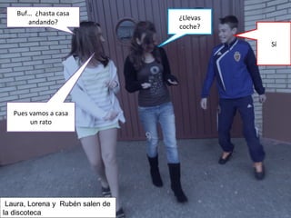 Buf… ¿hasta casa
andando?
¿Llevas
coche?
Sí
Pues vamos a casa
un rato
Laura, Lorena y Rubén salen de
la discoteca
 