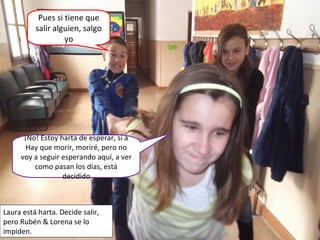¡No! Estoy harta de esperar, si a
Hay que morir, moriré, pero no
voy a seguir esperando aquí, a ver
como pasan los días, está
decidido
Pues si tiene que
salir alguien, salgo
yo
Laura está harta. Decide salir,
pero Rubén & Lorena se lo
impiden.
 