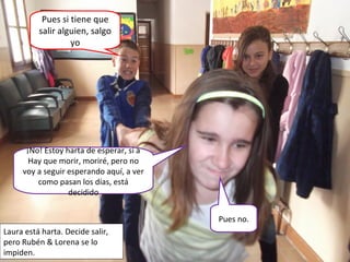¡No! Estoy harta de esperar, si a
Hay que morir, moriré, pero no
voy a seguir esperando aquí, a ver
como pasan los días, está
decidido
Pues si tiene que
salir alguien, salgo
yo
Pues no.
Laura está harta. Decide salir,
pero Rubén & Lorena se lo
impiden.
 