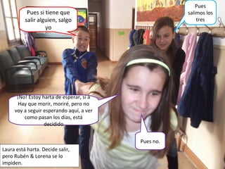 ¡No! Estoy harta de esperar, si a
Hay que morir, moriré, pero no
voy a seguir esperando aquí, a ver
como pasan los días, está
decidido
Pues si tiene que
salir alguien, salgo
yo
Pues no.
Pues
salimos los
tres
Laura está harta. Decide salir,
pero Rubén & Lorena se lo
impiden.
 