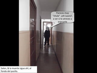 Pareces muy
“chula” ¿eh Laura?,
a ver si te atreves a
acercarte
Pareces muy
“chula” ¿eh Laura?,
a ver si te atreves a
acercarte
Salen, & la muerte sigue ahí, al
fondo del pasillo.
 