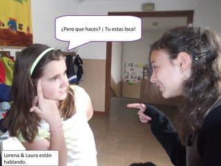 ¿Pero que haces? ¡ Tu estas loca!
Lorena & Laura están
hablando.
 