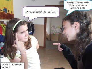 ¿Pero que haces? ¡ Tu estas loca!
Lorena & Laura están
hablando.
No si para loca ya estás
tú! No te atrevas a
acercarte a ella
 