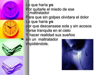 Lo que haría yo
Por quitarle el miedo de ese
  maltratador
Para que sin golpes olvidara el dolor
Lo que haría yo
por que descansase sola y sin acosos
Verse tranquila en el cielo
Y hacer realidad sus sueños
sin un maltratador
impidiéndole.
 