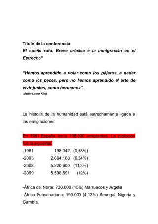 Título de la conferencia:
El sueño roto. Breve crónica e la inmigración en el
Estrecho”


“Hemos aprendido a volar como los pájaros, a nadar
como los peces, pero no hemos aprendido el arte de
vivir juntos, como hermanos”.
Martin Luther King.




La historia de la humanidad está estrechamente ligada a
las emigraciones.


En 1981 España tenía 198.000 emigrantes. La evolución
fue la siguiente:
-1981                  198.042 (0,58%)
-2003                 2.664.168 (6,24%)
-2008                 5.220.600 (11,3%)
-2009                 5.598.691   (12%)


-África del Norte: 730.000 (15%) Marruecos y Argelia
-África Subsahariana: 190.000 (4,12%) Senegal, Nigeria y
Gambia.
 