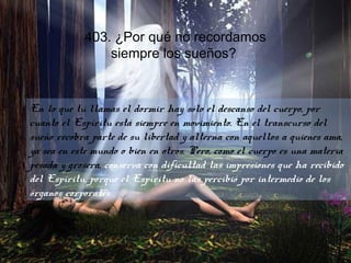 403. ¿Por qué no recordamos
siempre los sueños?
En lo que tú llamas el dormir hay sólo el descanso del cuerpo, por
cuanto el Espíritu está siempre en movimiento. En el transcurso del
sueño recobra parte de su libertad y alterna con aquellos a quienes ama,
ya sea en este mundo o bien en otros. Pero, como el cuerpo es una materia
pesada y grosera, conserva con dificultad las impresiones que ha recibido
del Espíritu, porque el Espíritu no las percibió por intermedio de los
órganos corporales
 