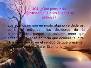 404. ¿Qué pensar del
significado que a los sueños se
atribuye?
Los sueños no son en modo alguno verdaderos,
como lo entienden los decidores de la
buenaventura, porque es absurdo creer que
soñar con tal cosa anuncia que ocurrirá tal otra.
Son verdaderos, en el sentido de que presentan
imágenes reales para el Espíritu…
 