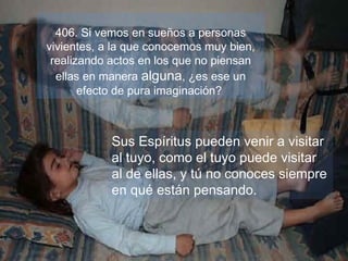 406. Si vemos en sueños a personas
vivientes, a la que conocemos muy bien,
realizando actos en los que no piensan
ellas en manera alguna, ¿es ese un
efecto de pura imaginación?
Sus Espíritus pueden venir a visitar
al tuyo, como el tuyo puede visitar
al de ellas, y tú no conoces siempre
en qué están pensando.
 