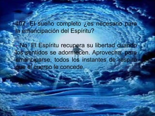 407. El sueño completo ¿es necesario para
la emancipación del Espíritu?
- No. El Espíritu recupera su libertad cuando
los sentidos se adormecen. Aprovecha, para
emanciparse, todos los instantes de respiro
que el cuerpo le concede.
 
