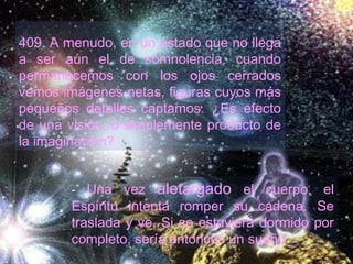 409. A menudo, en un estado que no llega
a ser aún el de somnolencia, cuando
permanecemos con los ojos cerrados
vemos imágenes netas, figuras cuyos más
pequeños detalles captamos. ¿Es efecto
de una visión, o simplemente producto de
la imaginación?
- Una vez aletargado el cuerpo, el
Espíritu intenta romper su cadena. Se
traslada y ve. Si se estuviera dormido por
completo, sería entonces un sueño.
 