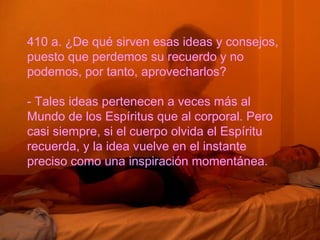 410 a. ¿De qué sirven esas ideas y consejos,
puesto que perdemos su recuerdo y no
podemos, por tanto, aprovecharlos?
- Tales ideas pertenecen a veces más al
Mundo de los Espíritus que al corporal. Pero
casi siempre, si el cuerpo olvida el Espíritu
recuerda, y la idea vuelve en el instante
preciso como una inspiración momentánea.
 