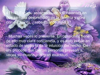 411. El Espíritu encarnado, en los instantes en
que se halla desprendido de la materia y obra
como Espíritu, ¿sabe cuándo morirá?
- Muchas veces lo presiente. En ocasiones tiene
de ello muy clara conciencia, y es esto lo que en
estado de vigilia la da la intuición del hecho. De
ahí procede que ciertas personas prevean a
veces su muerte con gran exactitud.
 