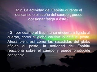 412. La actividad del Espíritu durante el
descanso o el sueño del cuerpo ¿puede
ocasionar fatiga a éste?
- Sí, por cuanto el Espíritu se encuentra ligado al
cuerpo, como el globo cautivo lo está al poste.
Ahora bien, así como las sacudidas del globo
aflojan el poste, la actividad del Espíritu
reacciona sobre el cuerpo y puede producirle
cansancio.
 