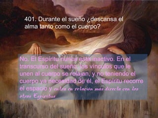 401. Durante el sueño ¿descansa el
alma tanto como el cuerpo?
No. El Espíritu nunca está inactivo. En el
transcurso del sueño, los vínculos que le
unen al cuerpo se relajan, y no teniendo el
cuerpo ya necesidad de él, el Espíritu recorre
el espacio y entra en relación más directa con los
otros Espíritus.
 