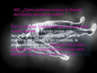 402. ¿Cómo podemos evaluar la libertad
del Espíritu durante el sueño?
Por los sueños. Convéncete de que cuando el
cuerpo reposa el Espíritu posee más
facultades que durante la vigilia. Tiene la
memoria del pasado y, en ocasiones, la
previsión del porvenir. Adquiere más poder y
puede entrar en comunicación con los otros
Espíritus, ya sea en este mundo o bien en otro.
 